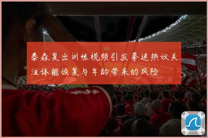 泰森复出训练视频引发拳迷热议关注体能恢复与年龄带来的风险