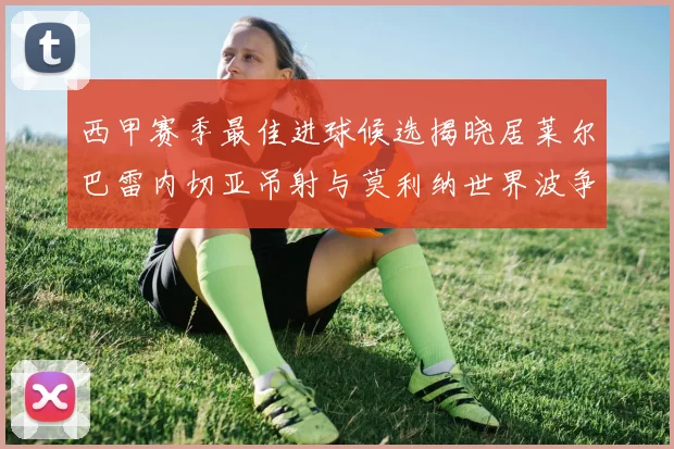 西甲赛季最佳进球候选揭晓居莱尔巴雷内切亚吊射与莫利纳世界波争辉