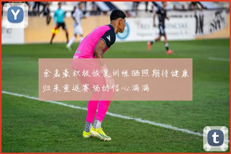 余嘉豪积极恢复训练晒照期待健康归来重返赛场的信心满满