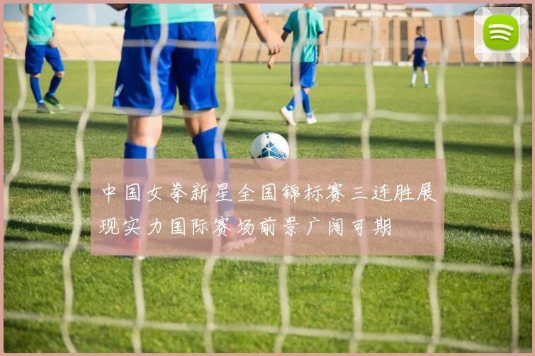 中国女拳新星全国锦标赛三连胜展现实力国际赛场前景广阔可期