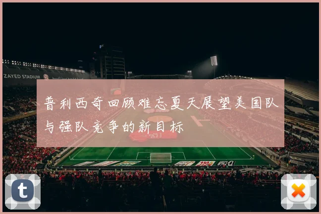 普利西奇回顾难忘夏天展望美国队与强队竞争的新目标