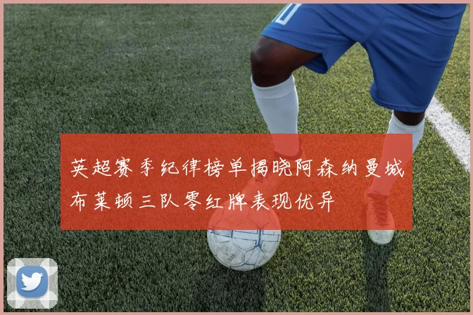 英超赛季纪律榜单揭晓阿森纳曼城布莱顿三队零红牌表现优异