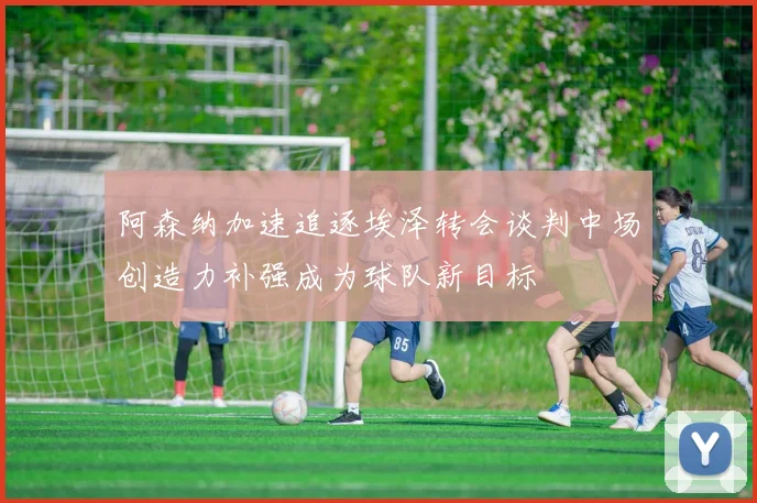 阿森纳加速追逐埃泽转会谈判中场创造力补强成为球队新目标