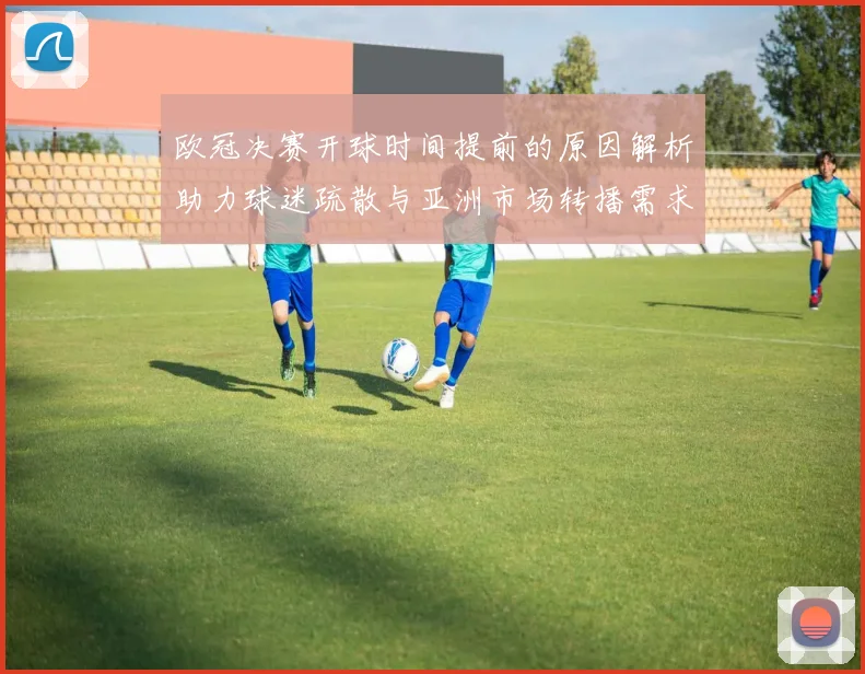 欧冠决赛开球时间提前的原因解析助力球迷疏散与亚洲市场转播需求
