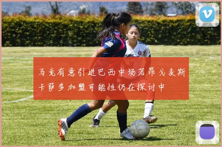 马竞有意引进巴西中场若昂戈麦斯卡萨多加盟可能性仍在探讨中