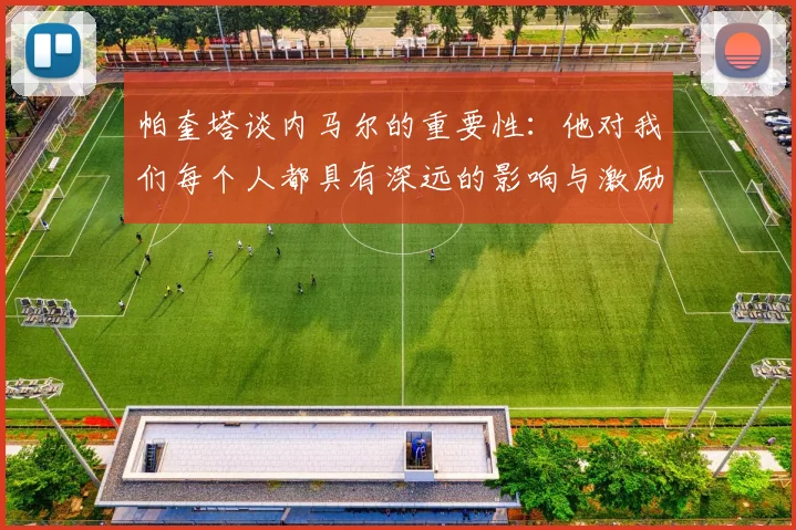 帕奎塔谈内马尔的重要性：他对我们每个人都具有深远的影响与激励