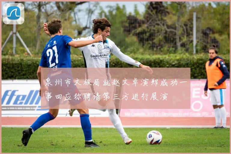 泉州市文旅局就赵文卓演郑成功一事回应称聘请第三方进行展演