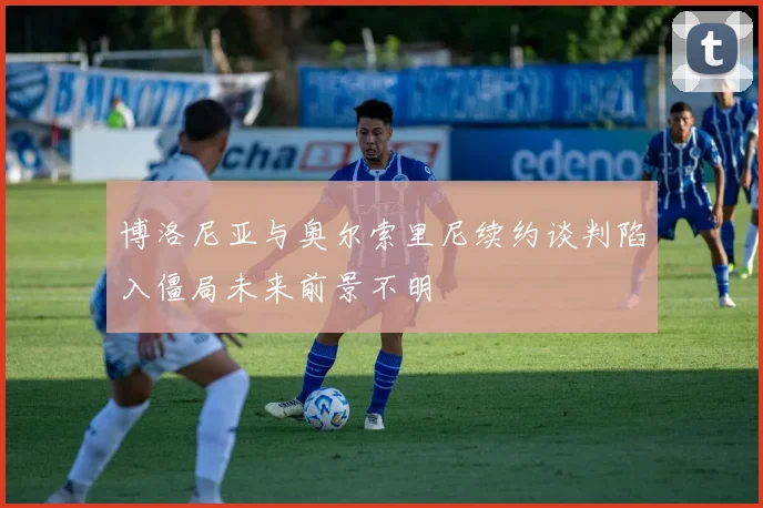 博洛尼亚与奥尔索里尼续约谈判陷入僵局未来前景不明
