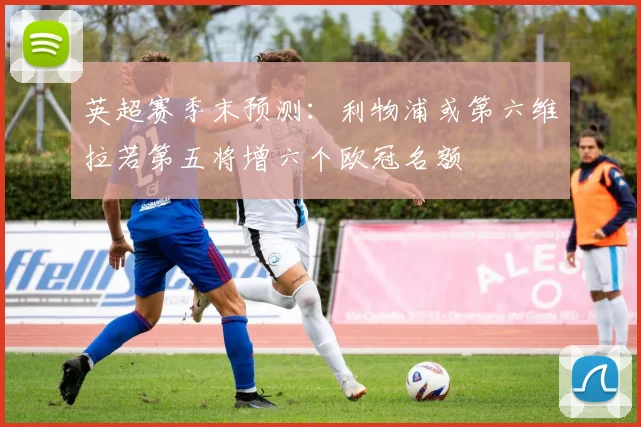 英超赛季末预测：利物浦或第六维拉若第五将增六个欧冠名额