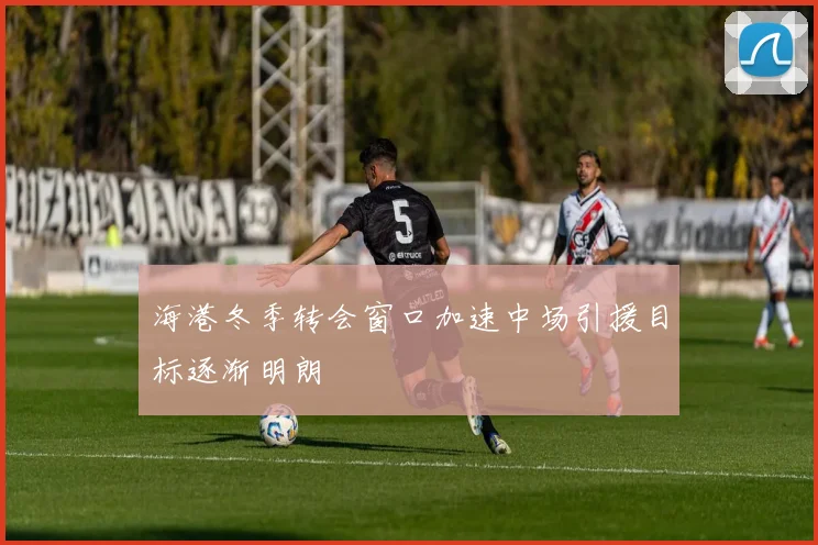 海港冬季转会窗口加速中场引援目标逐渐明朗