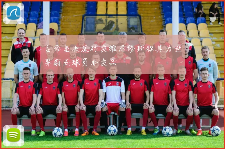 古蒂坚决反对卖维尼修斯称其为世界前五球员非卖品