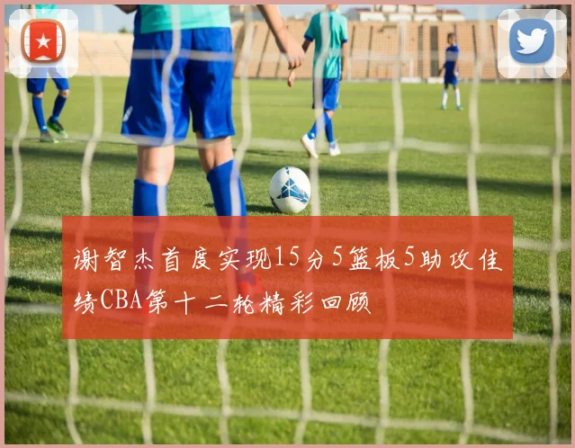 谢智杰首度实现15分5篮板5助攻佳绩CBA第十二轮精彩回顾