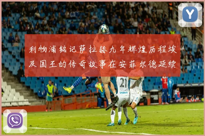利物浦铭记萨拉赫九年辉煌历程埃及国王的传奇故事在安菲尔德延续