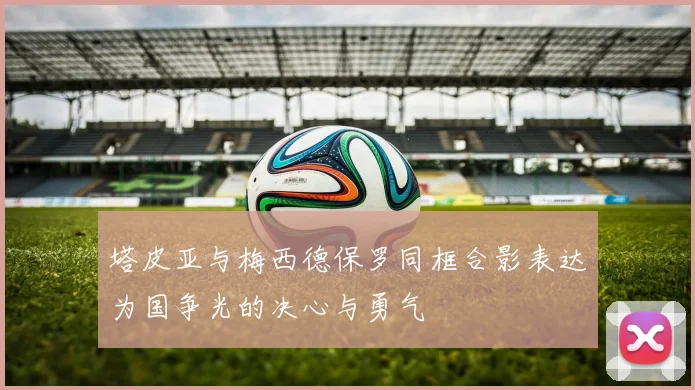 塔皮亚与梅西德保罗同框合影表达为国争光的决心与勇气