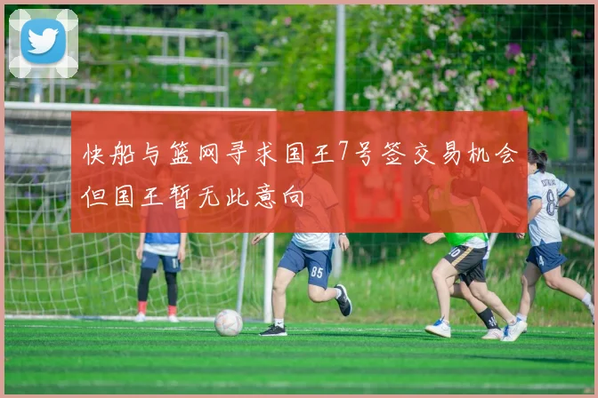 快船与篮网寻求国王7号签交易机会但国王暂无此意向