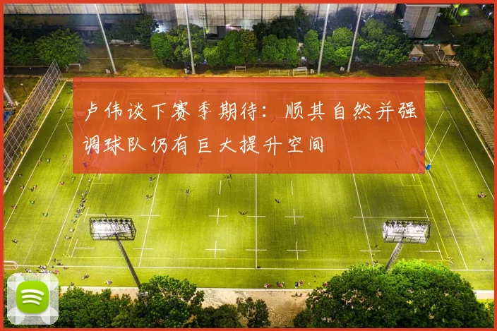 卢伟谈下赛季期待：顺其自然并强调球队仍有巨大提升空间