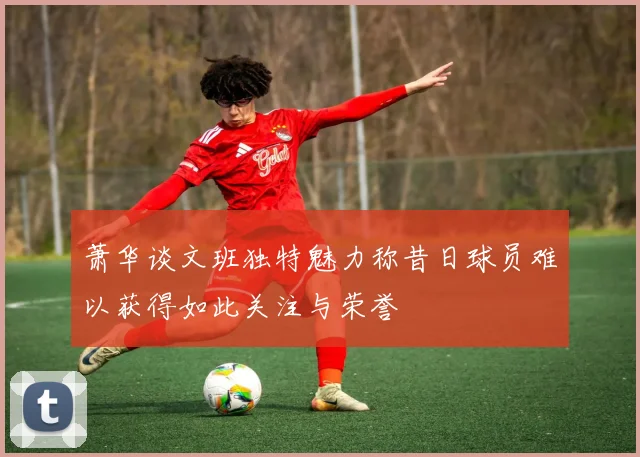 萧华谈文班独特魅力称昔日球员难以获得如此关注与荣誉