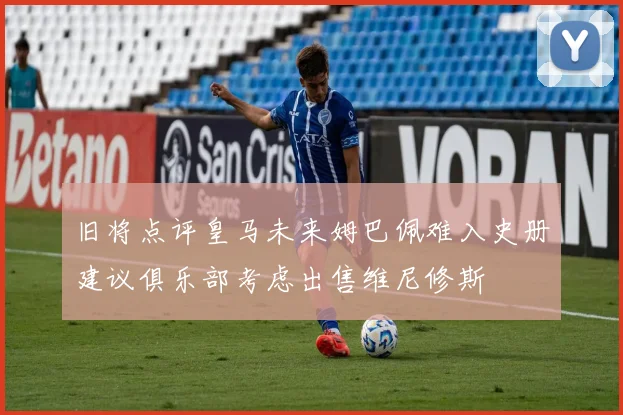 旧将点评皇马未来姆巴佩难入史册建议俱乐部考虑出售维尼修斯