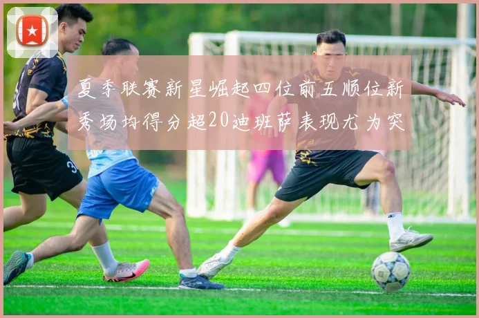 夏季联赛新星崛起四位前五顺位新秀场均得分超20迪班萨表现尤为突出