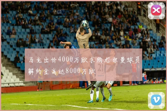 马竞出价4000万欧求购尤尔曼球员解约金高达8000万欧