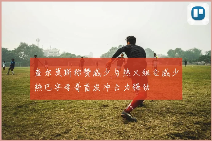 查尔莫斯称赞威少与热火组合威少热巴字母哥首发冲击力强劲
