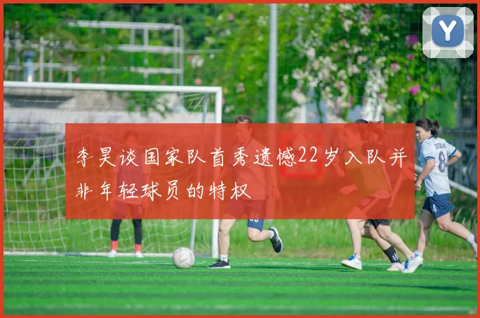 李昊谈国家队首秀遗憾22岁入队并非年轻球员的特权