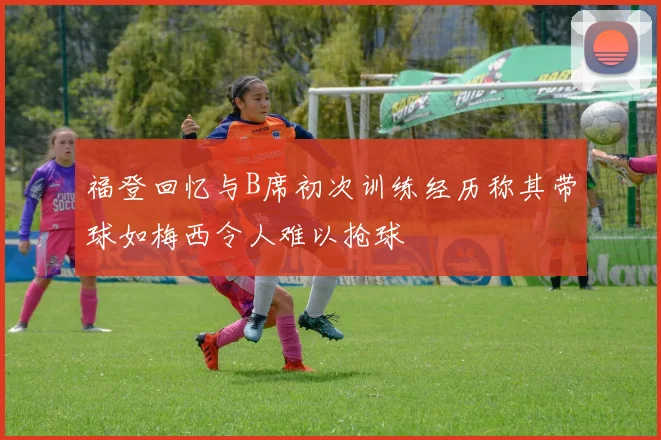 福登回忆与B席初次训练经历称其带球如梅西令人难以抢球