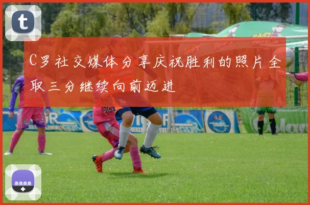 C罗社交媒体分享庆祝胜利的照片全取三分继续向前迈进