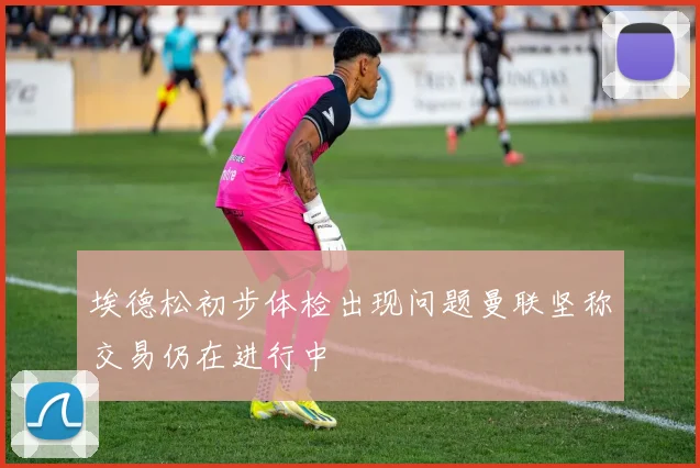 埃德松初步体检出现问题曼联坚称交易仍在进行中