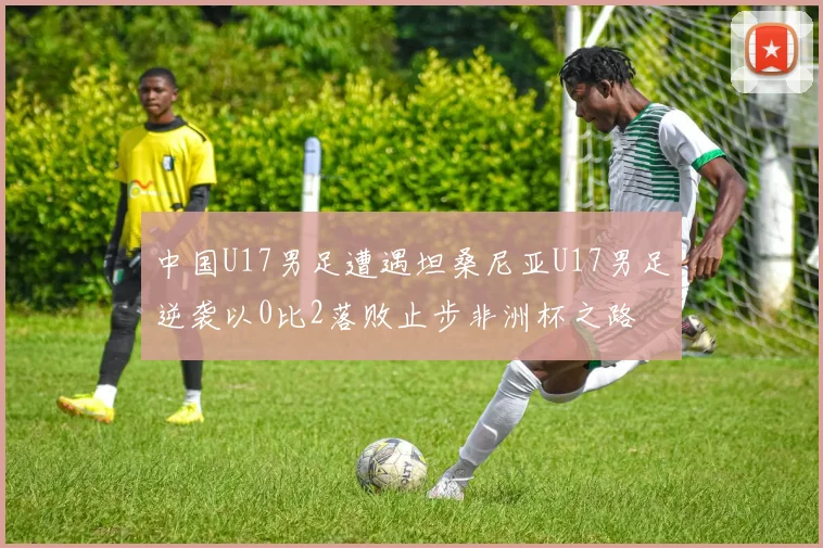 中国U17男足遭遇坦桑尼亚U17男足逆袭以0比2落败止步非洲杯之路